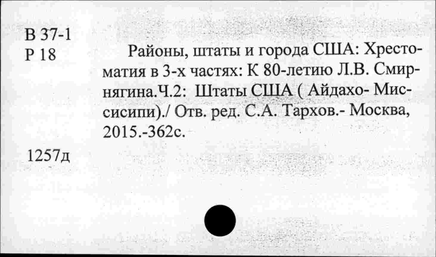 ﻿В 37-1
р 18	Районы, штаты и города США: Хресто-
матия в 3-х частях: К 80-летию Л.В. Смир-нягина.Ч.2: Штаты США ( Айдахо- Миссисипи)./ Отв. ред. С.А. Тархов,- Москва, 2О15.-362с.
1257д